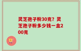 灵芝孢子粉30克？灵芝孢子粉多少钱一盒200克