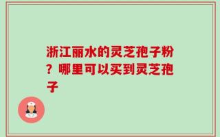 浙江丽水的灵芝孢子粉？哪里可以买到灵芝孢子