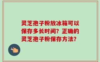灵芝孢子粉放冰箱可以保存多长时间？正确的灵芝孢子粉保存方法？