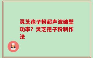 灵芝孢子粉超声波破壁功率？灵芝孢子粉制作法