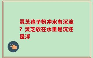 灵芝孢子粉冲水有沉淀？灵芝放在水里是沉还是浮