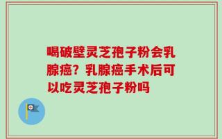 喝破壁灵芝孢子粉会乳腺癌？乳腺癌手术后可以吃灵芝孢子粉吗