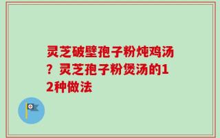 灵芝破壁孢子粉炖鸡汤？灵芝孢子粉煲汤的12种做法