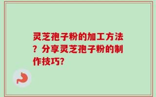 灵芝孢子粉的加工方法？分享灵芝孢子粉的制作技巧？