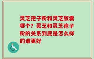 灵芝孢子粉和灵芝胶囊哪个？灵芝和灵芝孢子粉的关系到底是怎么样的谁更好