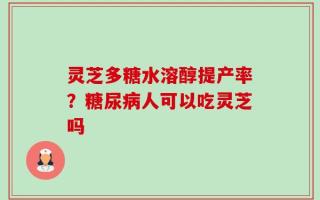 灵芝多糖水溶醇提产率？糖尿病人可以吃灵芝吗