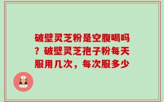 破壁灵芝粉是空腹喝吗？破壁灵芝孢子粉每天服用几次，每次服多少
