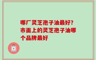 哪厂灵芝孢子油最好？市面上的灵芝孢子油哪个品牌最好