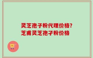 灵芝孢子粉代理价格？芝甫灵芝孢孑粉价格