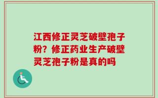 江西修正灵芝破壁孢子粉？修正药业生产破壁灵芝孢子粉是真的吗