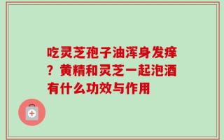 吃灵芝孢子油浑身发痒？黄精和灵芝一起泡酒有什么功效与作用