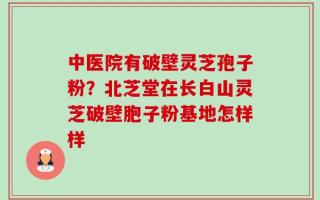 中医院有破壁灵芝孢子粉？北芝堂在长白山灵芝破壁胞子粉基地怎样样