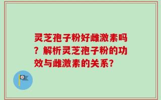 灵芝孢子粉好雌激素吗？解析灵芝孢子粉的功效与雌激素的关系？