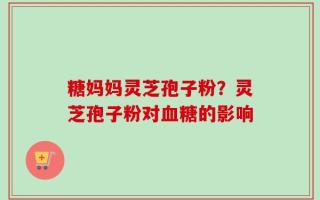 糖妈妈灵芝孢子粉？灵芝孢子粉对血糖的影响