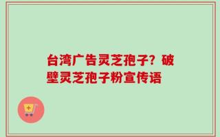 台湾广告灵芝孢子？破壁灵芝孢子粉宣传语