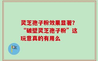 灵芝孢子粉效果显著？“破壁灵芝孢子粉”这玩意真的有用么