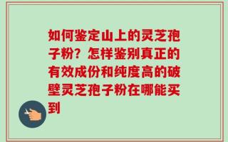 如何鉴定山上的灵芝孢子粉？怎样鉴别真正的有效成份和纯度高的破壁灵芝孢子粉在哪能买到