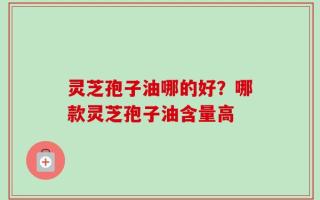 灵芝孢子油哪的好？哪款灵芝孢子油含量高