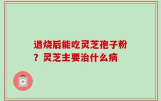 退烧后能吃灵芝孢子粉？灵芝主要治什么病