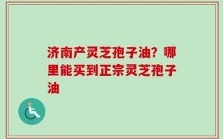 济南产灵芝孢子油？哪里能买到正宗灵芝孢子油