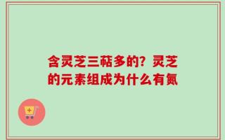 含灵芝三萜多的？灵芝的元素组成为什么有氮
