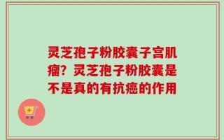 灵芝孢子粉胶囊子宫肌瘤？灵芝孢子粉胶囊是不是真的有抗癌的作用