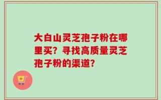 大白山灵芝孢子粉在哪里买？寻找高质量灵芝孢子粉的渠道？