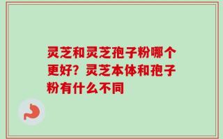 灵芝和灵芝孢子粉哪个更好？灵芝本体和孢子粉有什么不同