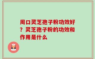 周口灵芝孢子粉功效好？灵芝孢子粉的功效和作用是什么