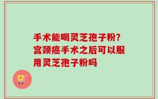 手术能喝灵芝孢子粉？宫颈癌手术之后可以服用灵芝孢子粉吗