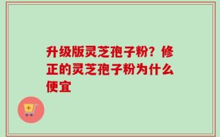 升级版灵芝孢子粉？修正的灵芝孢子粉为什么便宜