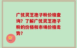 广优灵芝孢子粉价格查询？了解广优灵芝孢子粉的价格和市场价格走势？