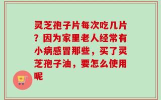 灵芝孢子片每次吃几片？因为家里老人经常有小病感冒那些，买了灵芝孢子油，要怎么使用呢