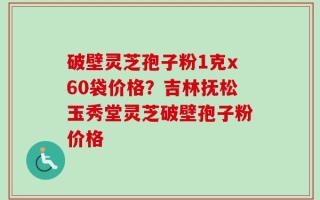 破壁灵芝孢子粉1克x60袋价格？吉林抚松玉秀堂灵芝破壁孢子粉价格