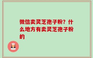 微信卖灵芝孢子粉？什么地方有卖灵芝孢子粉的