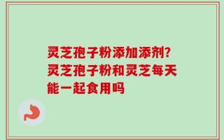 灵芝孢子粉添加添剂？灵芝孢子粉和灵芝每天能一起食用吗