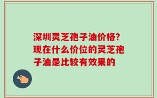 深圳灵芝孢子油价格？现在什么价位的灵芝孢子油是比较有效果的