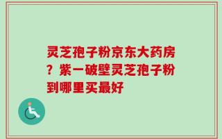 灵芝孢子粉京东大药房？紫一破壁灵芝孢子粉到哪里买最好