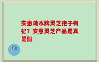 安惠疏木牌灵芝孢子枸杞？安惠灵芝产品是真是假