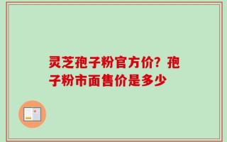 灵芝孢子粉官方价？孢子粉市面售价是多少