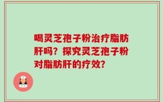 喝灵芝孢子粉治疗脂肪肝吗？探究灵芝孢子粉对脂肪肝的疗效？