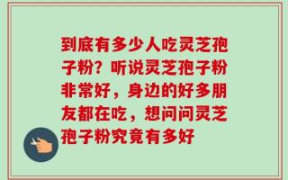 到底有多少人吃灵芝孢子粉？听说灵芝孢子粉非常好，身边的好多朋友都在吃，想问问灵芝孢子粉究竟有多好