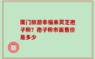 厦门旅游幸福来灵芝孢子粉？孢子粉市面售价是多少