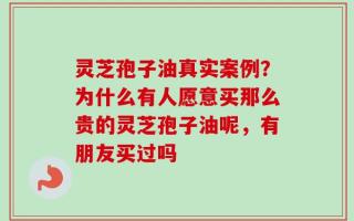 灵芝孢子油真实案例？为什么有人愿意买那么贵的灵芝孢子油呢，有朋友买过吗