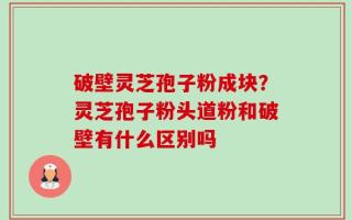 破壁灵芝孢子粉成块？灵芝孢子粉头道粉和破壁有什么区别吗