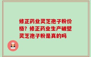 修正药业灵芝孢子粉价格？修正药业生产破壁灵芝孢子粉是真的吗