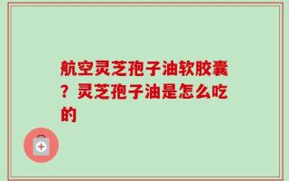 航空灵芝孢子油软胶囊？灵芝孢子油是怎么吃的
