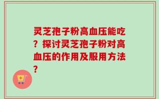 灵芝孢子粉高血压能吃？探讨灵芝孢子粉对高血压的作用及服用方法？