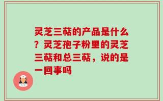 灵芝三萜的产品是什么？灵芝孢子粉里的灵芝三萜和总三萜，说的是一回事吗