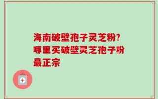 海南破壁孢子灵芝粉？哪里买破壁灵芝孢子粉最正宗